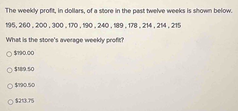 The weekly profit, in dollars, of a store in the past twelve weeks is shown below.
195, 260 , 200 , 300 , 170 , 190 , 240 , 189 , 178 , 214 , 214 , 215
What is the store's average weekly profit?
$190.00
$189.50
$190.50
$213.75