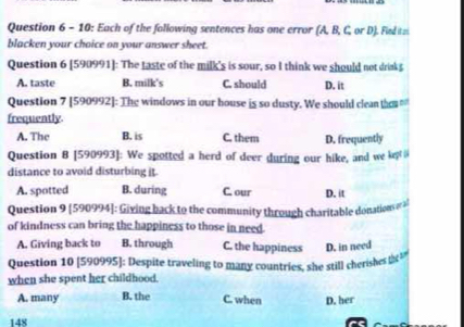 10: Each of the following sentences has one error (A, B, C, or D). Fied itzi
blacken your choice on your answer sheet.
Question 6 [590991]: The taste of the milk's is sour, so I think we should not drinkg
A. taste B. milk's C. should D. it
Question 7 [590992]: The windows in our house is so dusty. We should clean tha 
frequently
A. The B. is C. them D. frequently
Question 8 [590993]: We spotted a herd of deer during our hike, and we klet 
distance to avoid disturbing it.
A. spotted B. during C. our D. it
Question 9 [590994]: Giving back to the community through charitable donations or 2
of kindness can bring the happiness to those in need.
A. Giving back to B. through C. the happiness D. in need
Question 10 [590995]: Despite traveling to many countries, she still cherishes 
when she spent her childhood.
A. many B. the C. when D. her
148