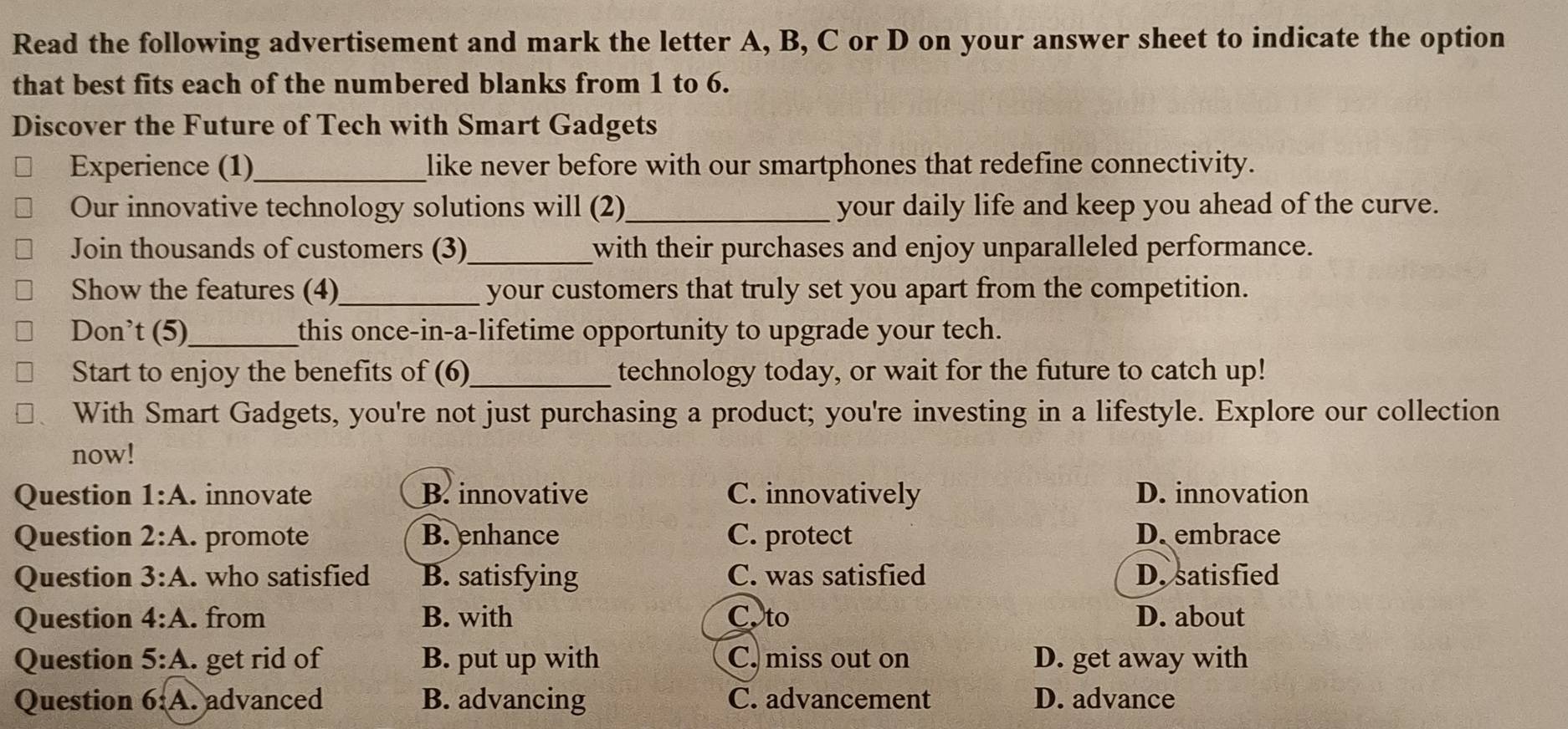 Read the following advertisement and mark the letter A, B, C or D on your answer sheet to indicate the option
that best fits each of the numbered blanks from 1 to 6.
Discover the Future of Tech with Smart Gadgets
Experience (1)_ like never before with our smartphones that redefine connectivity.
Our innovative technology solutions will (2)_ your daily life and keep you ahead of the curve.
Join thousands of customers (3)_ with their purchases and enjoy unparalleled performance.
Show the features (4)_ your customers that truly set you apart from the competition.
Don’t (5)_ this once-in-a-lifetime opportunity to upgrade your tech.
Start to enjoy the benefits of (6)_ technology today, or wait for the future to catch up!
With Smart Gadgets, you're not just purchasing a product; you're investing in a lifestyle. Explore our collection
now!
Question 1:A . innovate B. innovative C. innovatively D. innovation
Question 2:A . promote B. enhance C. protect D. embrace
Question 3:A . who satisfied B. satisfying C. was satisfied D. satisfied
Question 4:A . from B. with C. to D. about
Question 5:A. get rid of B. put up with C. miss out on D. get away with
Question 6:A. advanced B. advancing C. advancement D. advance