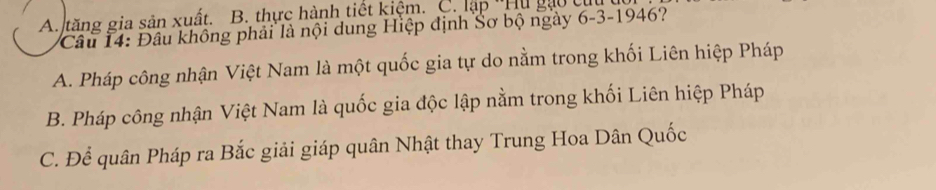 A. tăng gia sản xuất. B. thực hành tiết kiệm. C. lập ''Hu gào tị
Câu 14: Đầu không phải là nội dung Hiệp định Sơ bộ ngày 6-3-1946?
A. Pháp công nhận Việt Nam là một quốc gia tự do nằm trong khối Liên hiệp Pháp
B. Pháp công nhận Việt Nam là quốc gia độc lập nằm trong khối Liên hiệp Pháp
C. Để quân Pháp ra Bắc giải giáp quân Nhật thay Trung Hoa Dân Quốc