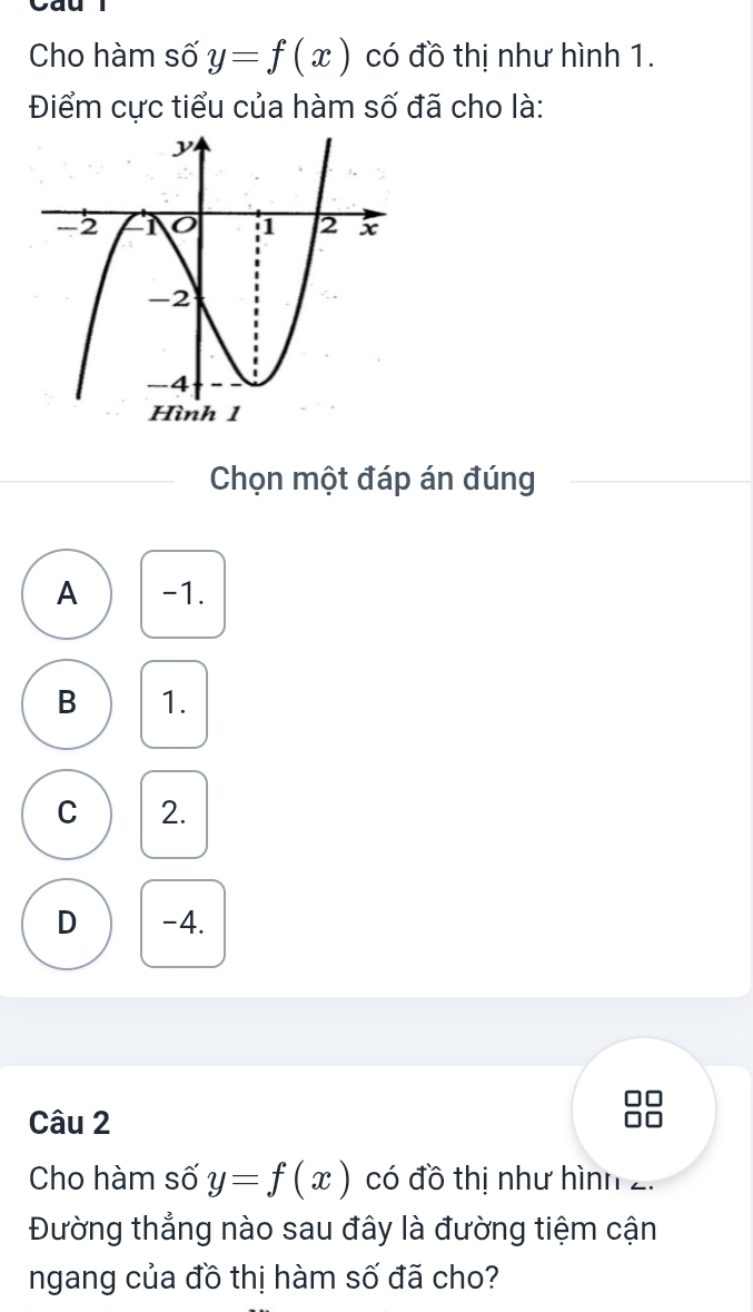 Cho hàm số y=f(x) có đồ thị như hình 1.
Điểm cực tiểu của hàm số đã cho là:
Chọn một đáp án đúng
A -1.
B 1.
C 2.
D -4.
Câu 2
Cho hàm số y=f(x) có đồ thị như hình 2.
Đường thẳng nào sau đây là đường tiệm cận
ngang của đồ thị hàm số đã cho?