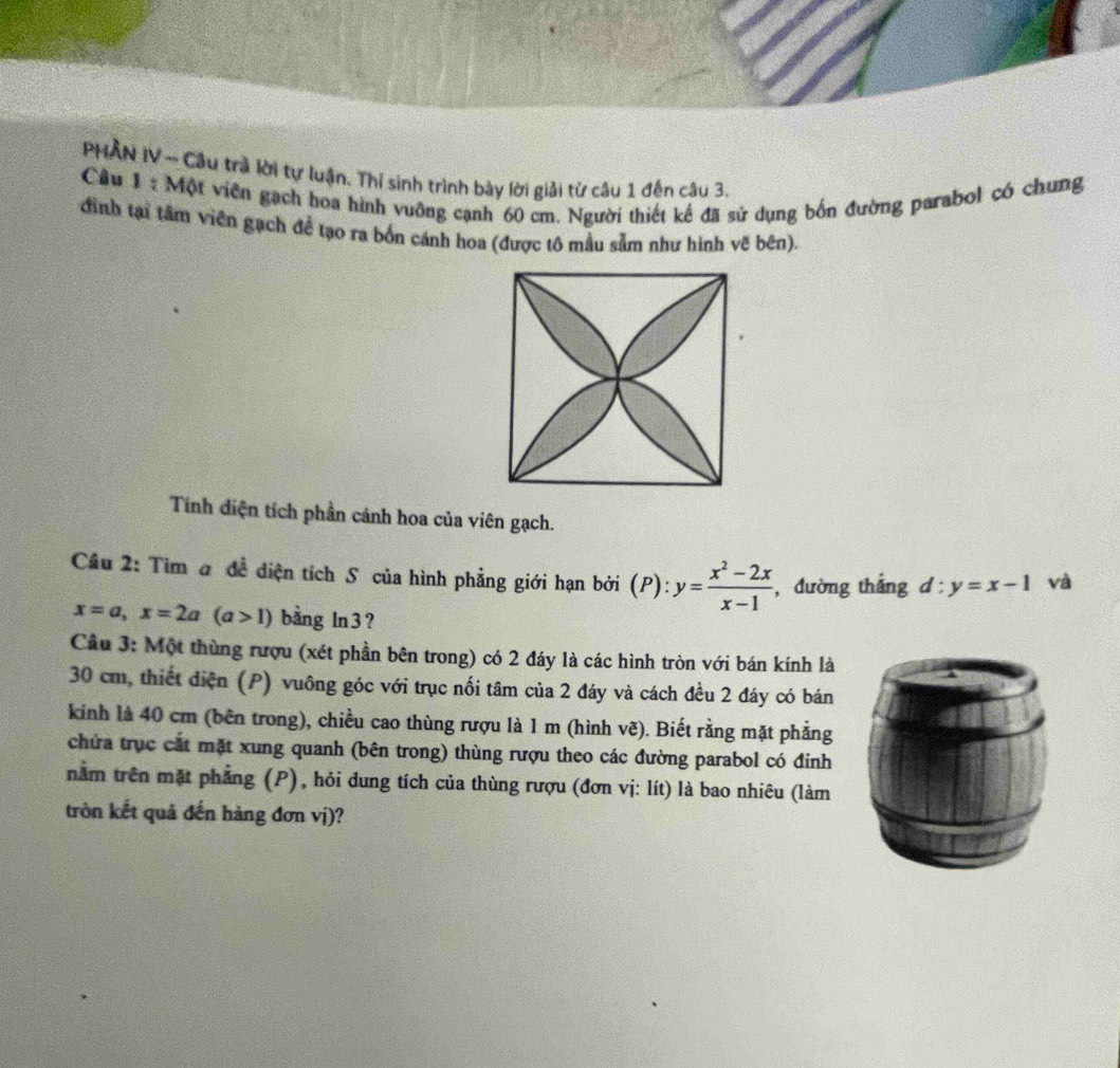 PHAN IV ~ Câu trà lời tự luận. Thí sinh trình bày lời giải từ câu 1 đến câu 3.
Cầu 1 : Một viên gạch hoa hình vuỡng cạnh 60 cm. Người thiết kế đã sử dụng bốn đường parabol có chung
đình tại tâm viên gạch đề tạo ra bốn cánh hoa (được tô mẫu sẫm như hình vẽ bên).
Tính diện tích phần cảnh hoa của viên gạch.
Cầu 2: Tim a đề diện tích S của hình phẳng giới hạn bởi (P): y= (x^2-2x)/x-1  , đường thắng d:y=x-1 và
x=a, x=2a(a>1) bàng ln 3?
Cầu 3: Một thùng rượu (xét phần bên trong) có 2 đáy là các hình tròn với bán kính là
30 cm, thiết điện (P) vuông góc với trục nổi tâm của 2 đáy và cách đều 2 đáy có bán
kinh là 40 cm (bên trong), chiều cao thùng rượu là 1 m (hình vẽ). Biết rằng mặt phẳng
chứa trục cát mặt xung quanh (bên trong) thùng rượu theo các đường parabol có đinh
nằm trên mặt phẳng (P), hỏi dung tích của thùng rượu (đơn vị: lít) là bao nhiêu (làm
tròn kết quả đến hàng đơn vị)?