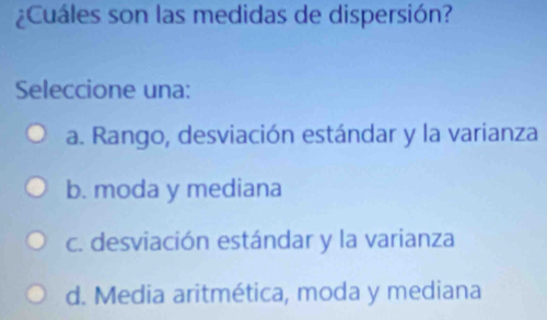 ¿Cuáles son las medidas de dispersión?
Seleccione una:
a. Rango, desviación estándar y la varianza
b. moda y mediana
c. desviación estándar y la varianza
d. Media aritmética, moda y mediana