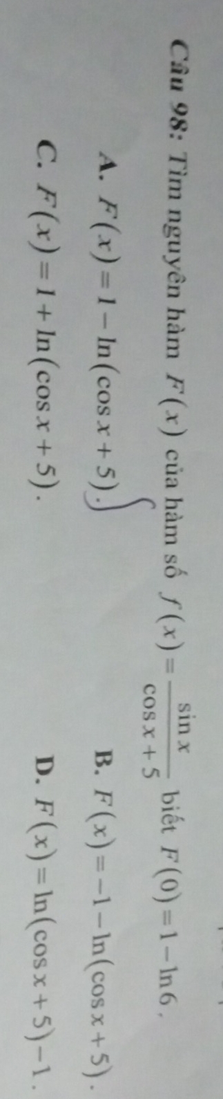 Tìm nguyên hàm F(x) của hàm số f(x)= sin x/cos x+5  biết F(0)=1-ln 6.
A. F(x)=1-ln (cos x+5).∈t
B. F(x)=-1-ln (cos x+5).
C. F(x)=1+ln (cos x+5). D. F(x)=ln (cos x+5)-1.