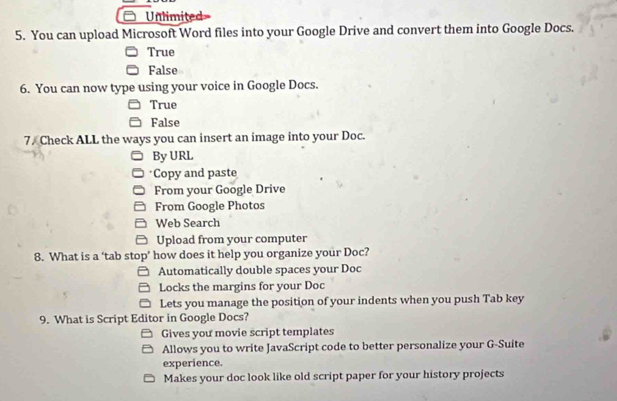 Unlimited
5. You can upload Microsoft Word files into your Google Drive and convert them into Google Docs.
True
False
6. You can now type using your voice in Google Docs.
True
False
7. Check ALL the ways you can insert an image into your Doc.
By URL
*Copy and paste
From your Google Drive
From Google Photos
Web Search
Upload from your computer
8. What is a ‘tab stop’ how does it help you organize your Doc?
Automatically double spaces your Doc
Locks the margins for your Doc
Lets you manage the position of your indents when you push Tab key
9. What is Script Editor in Google Docs?
Gives you movie script templates
Allows you to write JavaScript code to better personalize your G-Suite
experience.
Makes your doc look like old script paper for your history projects