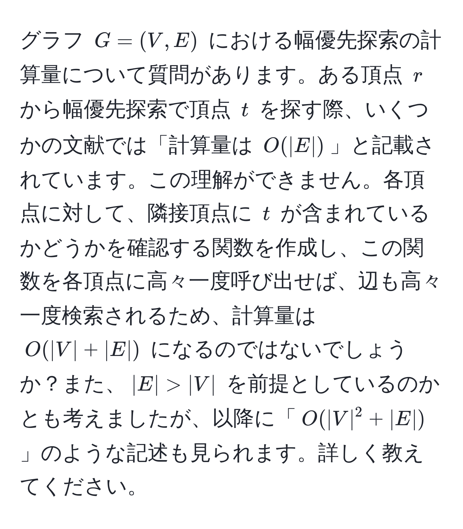 グラフ $G = (V, E)$ における幅優先探索の計算量について質問があります。ある頂点 $r$ から幅優先探索で頂点 $t$ を探す際、いくつかの文献では「計算量は $O(|E|)$」と記載されています。この理解ができません。各頂点に対して、隣接頂点に $t$ が含まれているかどうかを確認する関数を作成し、この関数を各頂点に高々一度呼び出せば、辺も高々一度検索されるため、計算量は $O(|V| + |E|)$ になるのではないでしょうか？また、$|E| > |V|$ を前提としているのかとも考えましたが、以降に「$O(|V|^2 + |E|)$」のような記述も見られます。詳しく教えてください。