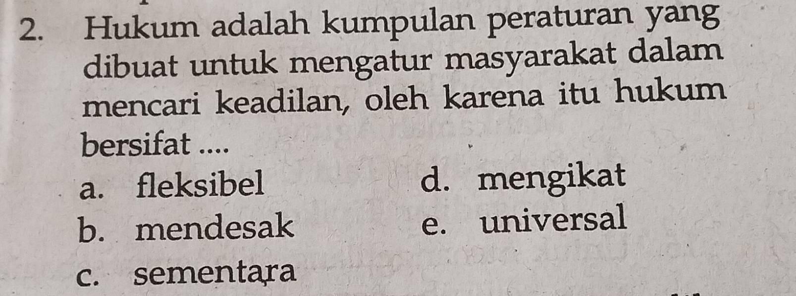 Hukum adalah kumpulan peraturan yang
dibuat untuk mengatur masyarakat dalam
mencari keadilan, oleh karena itu hukum
bersifat ....
a. fleksibel d. mengikat
b. mendesak
e. universal
c. sementara