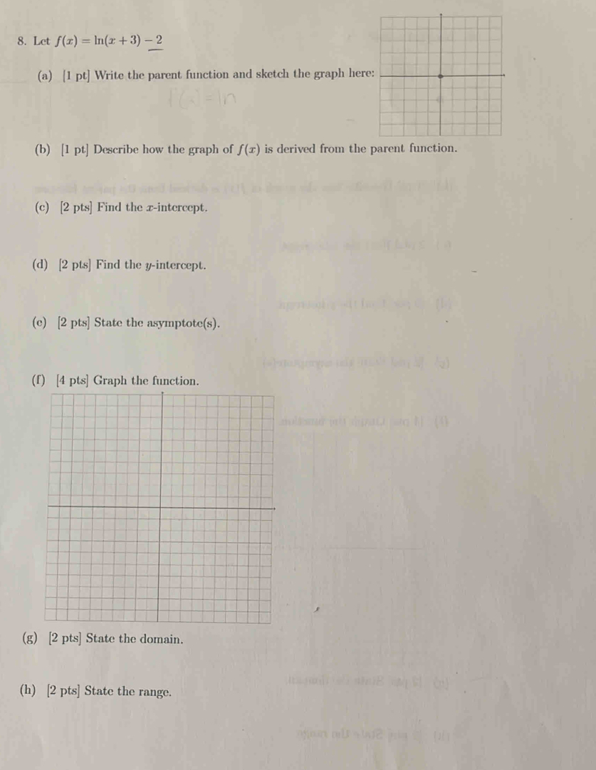 Let f(x)=ln (x+3)-2
(a) [1 pt] Write the parent function and sketch the graph here 
(b) [1 pt] Describe how the graph of f(x) is derived from the parent function. 
(c) [2 pts] Find the x-intercept. 
(d) [2 pts] Find the y-intercept. 
(e) [2 pts] State the asymptote(s). 
(f) [4 pts] Graph the function. 
(g) [2 pts] State the domain. 
(h) [2 pts] State the range.