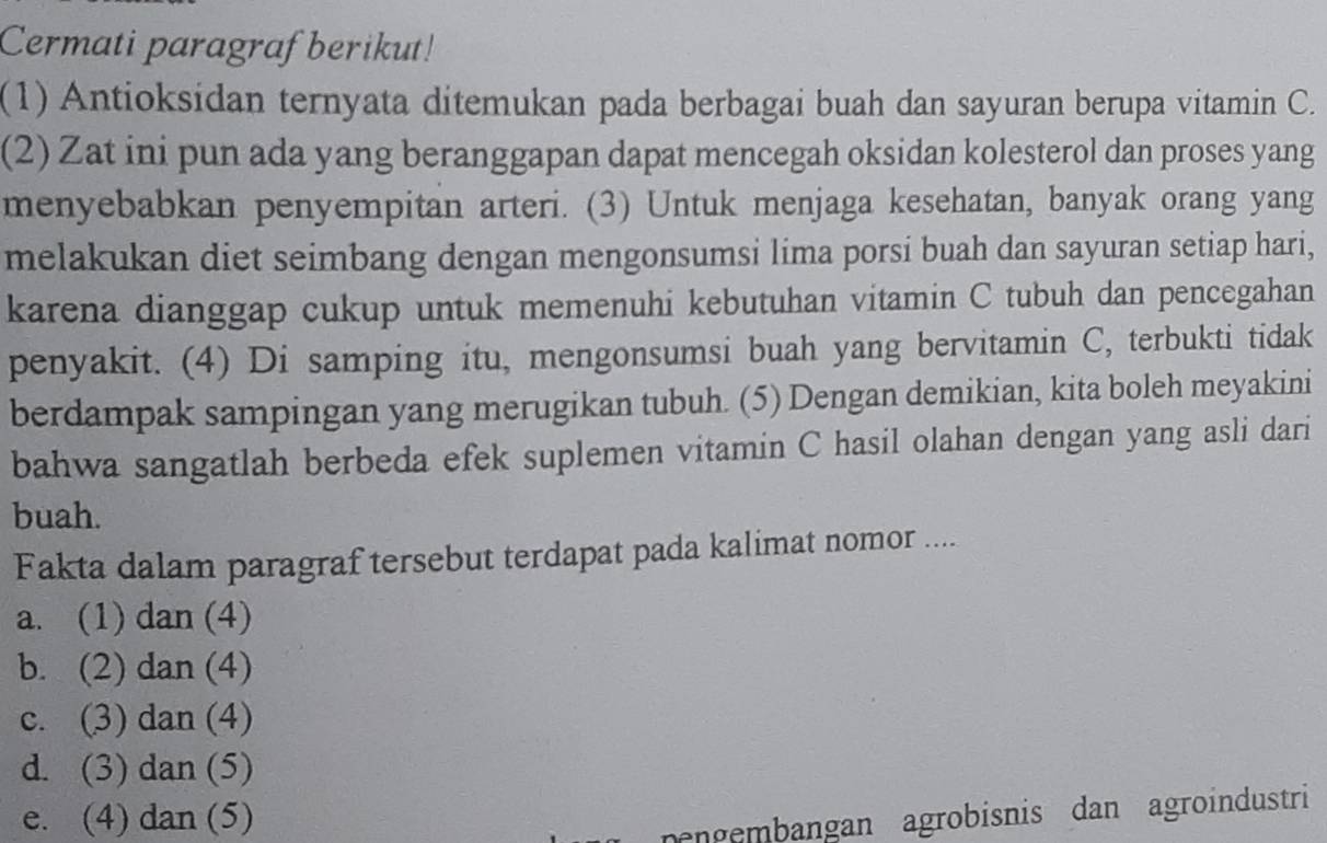 Cermati paragraf berikut!
(1) Antioksidan ternyata ditemukan pada berbagai buah dan sayuran berupa vitamin C.
(2) Zat ini pun ada yang beranggapan dapat mencegah oksidan kolesterol dan proses yang
menyebabkan penyempitan arteri. (3) Untuk menjaga kesehatan, banyak orang yang
melakukan diet seimbang dengan mengonsumsi lima porsi buah dan sayuran setiap hari,
karena dianggap cukup untuk memenuhi kebutuhan vitamin C tubuh dan pencegahan
penyakit. (4) Di samping itu, mengonsumsi buah yang bervitamin C, terbukti tidak
berdampak sampingan yang merugikan tubuh. (5) Dengan demikian, kita boleh meyakini
bahwa sangatlah berbeda efek suplemen vitamin C hasil olahan dengan yang asli dari
buah.
Fakta dalam paragraf tersebut terdapat pada kalimat nomor ....
a. (1) dan (4)
b. (2) dan (4)
c. (3) dan (4)
d. (3) dan (5)
e. (4) dan (5)
nengembangan agrobisnis dan agroindustri