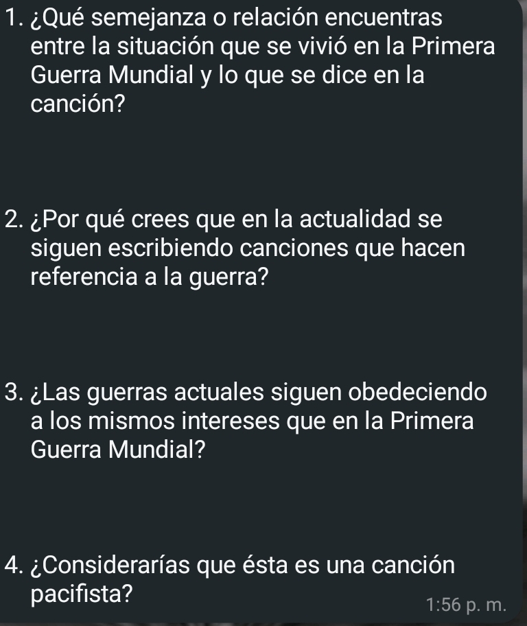 ¿Qué semejanza o relación encuentras 
entre la situación que se vivió en la Primera 
Guerra Mundial y lo que se dice en la 
canción? 
2. ¿Por qué crees que en la actualidad se 
siguen escribiendo canciones que hacen 
referencia a la guerra? 
3. ¿Las guerras actuales siguen obedeciendo 
a los mismos intereses que en la Primera 
Guerra Mundial? 
4. ¿Considerarías que ésta es una canción 
pacifista? 
1:56 p. m.