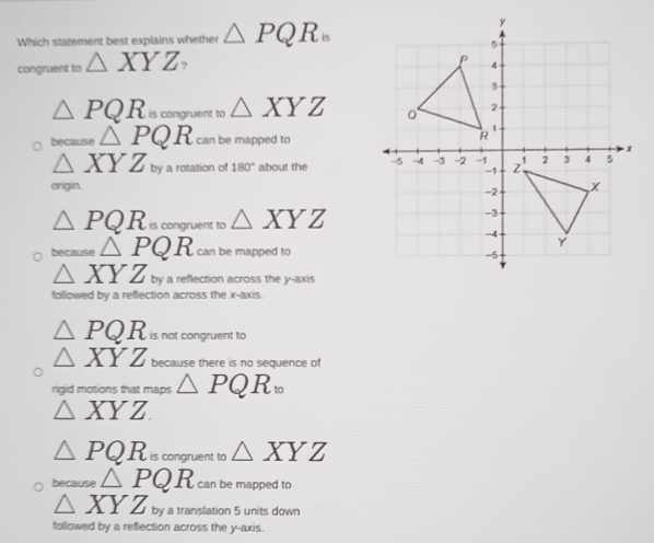 Which statement best explains whether △ PQR_n
congruent to △ XYZ
△ PQR is congruent to △ XYZ
because △ PQR can be mapped to
△ XYZ by 180° about the 
a rotation of
origin.
△ PQR is congruent to △ XYZ
because △ PQR can be mapped to
△ XYZ by a reflection across the y-axis
followed by a reflection across the x-axis.
△ PQR is not congruent to
△ XYZ because there is no sequence of
rigid motions that maps △ PQR_10
△ XYZ
△ PQR is congruent to △ XYZ
because △ PQR can be mapped to
△ XYZ by a translation 5 units down
followed by a reflection across the y-axis.