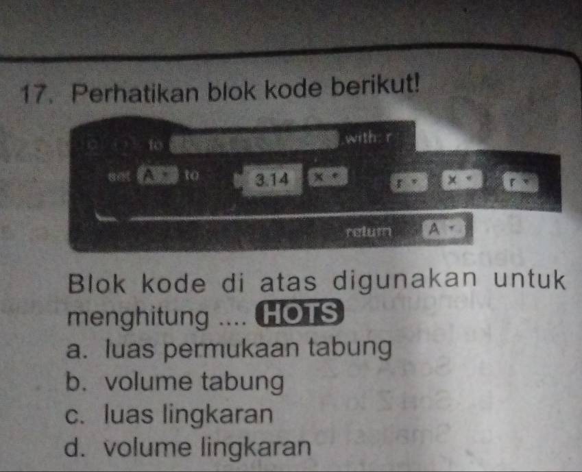 Perhatikan blok kode berikut!
to with: r
8et A to 3.14 x g, x
relum A -
Blok kode di atas digunakan untuk
menghitung .... HOTS
a. luas permukaan tabung
b. volume tabung
c. luas lingkaran
d. volume lingkaran