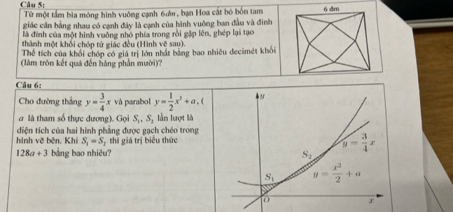 Từ một tấm bìa mông hình vuông cạnh 6dm, bạn Hoa cất bó bốn tam
giác cân bằng nhau có cạnh đáy là cạnh của hình vuông ban đầu và đính
là đỉnh của một hình vuông nhỏ phía trong rồi gập lên, ghép lại tạo
thành một khối chóp tứ giác đều (Hình vẽ sau).
Thể tích của khối chóp có giá trị lớn nhất bằng bao nhiêu decimét khối
(làm tròn kết quả đến hàng phần mười)?
Câu 6:
Cho đường thẳng y= 3/4 x và parabol y= 1/2 x^2+a , (
à là tham số thực dương). Gọi S_1,S_2 lần lượt là
diện tích của hai hình phẳng được gạch chéo trong
hình vẽ bên. Khi S_1=S_2 thì giá trị biểu thức
128a+3 bằng bao nhiêu?