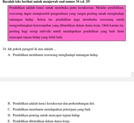 Bacalah teks berikut untuk menjawab soal nomor 34 s.d. 35!
Pendidikan adalah kunci untuk membuka pintu kesuksesan. Melalui pendidikan,
seseorang dapat memperoleh pengetahuan yang sangat penting untuk menghadapi
tantangan hidup. Selain itu, pendidikan juga membantu seseorang untuk
mengembangkan keterampilan yang dibutuhkan dalam dunia kerja. Oleh karena itu,
penting bagi setiap individu untuk mendapatkan pendidikan yang baik demi
mencapai tujuan hidup yang lebih baik.
34. Ide pokok paragraf di atas adalah ...
A. Pendidikan membantu seseorang menghadapi tantangan hidup.
2
B. Pendidikan adalah kunci kesuksesan dan perkembangan diri
C. Pendidikan membantu mendapatkan pekerjaan yang baik.
D. Pendidikan penting untuk mencapai tujuan hidup
E. Pendidikan dibutuhkan dalam dunia kerja.