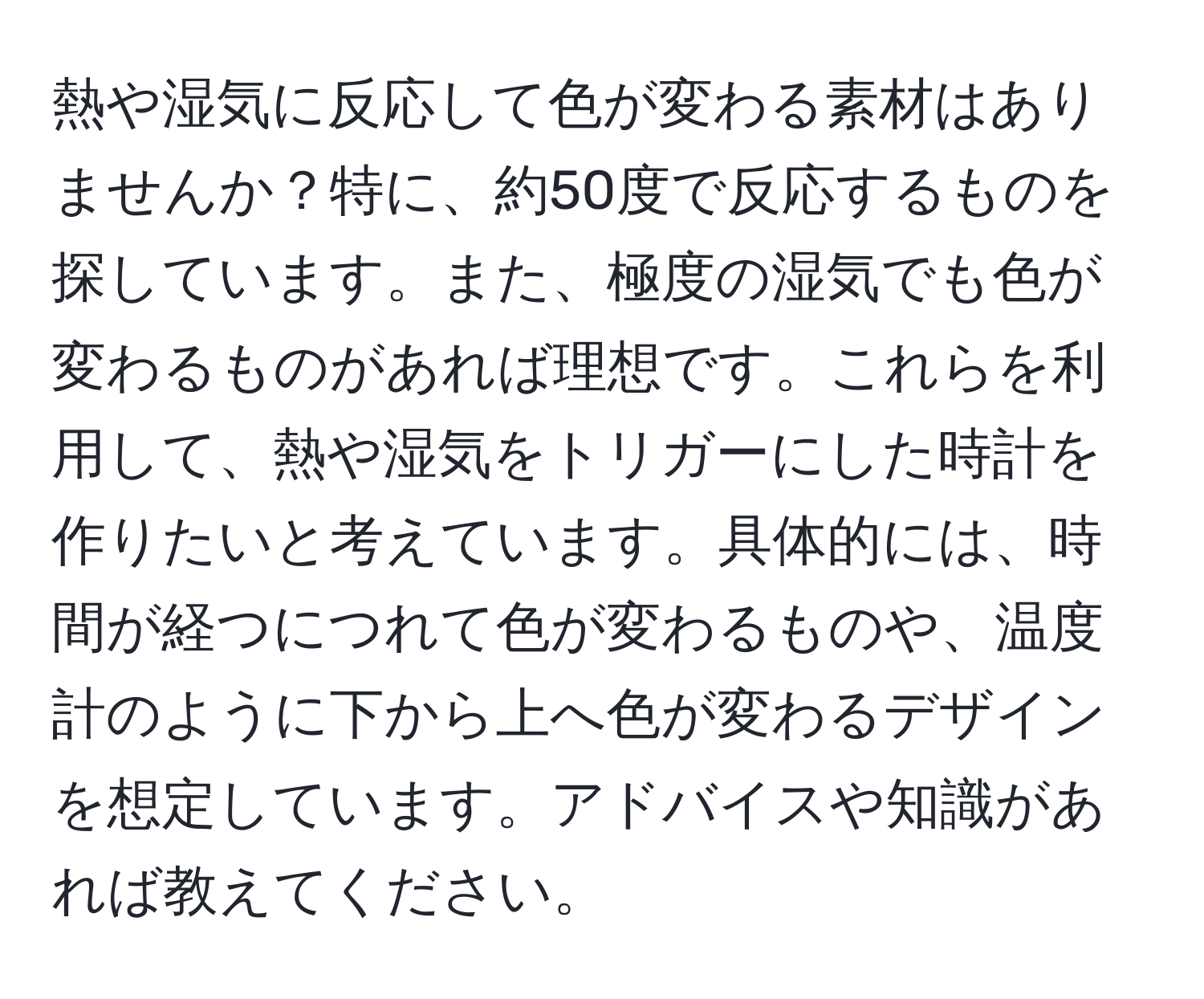 熱や湿気に反応して色が変わる素材はありませんか？特に、約50度で反応するものを探しています。また、極度の湿気でも色が変わるものがあれば理想です。これらを利用して、熱や湿気をトリガーにした時計を作りたいと考えています。具体的には、時間が経つにつれて色が変わるものや、温度計のように下から上へ色が変わるデザインを想定しています。アドバイスや知識があれば教えてください。