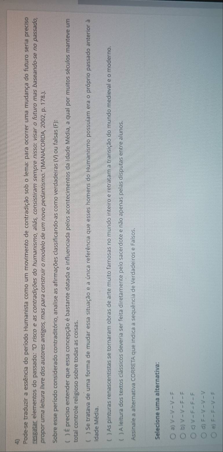 Pode-se traduzir a essência do período Humanista como um movimento de contradição sob o lema: para ocorrer uma mudança do futuro seria preciso
resgatar elementos do passado: "O risco e as contradições do humanismo, aliás, consistiram sempre nisso: visar o futuro mas baseando-se no passado,
propor uma leitura livre dos autores antigos, mas para construir o modelo de um novo pedantismo.” (MANACORDA, 2002, p. 178.).
Sobre esse período considerado contraditório, analise as afirmações classificando-as como verdadeiras (V) ou falsas (F):
( ) É preciso entender que essa concepção é bastante datada e influenciada pelos acontecimentos da Idade Média, a qual por muitos séculos manteve um
total controle religioso sobre todas as coisas.
) Se tratava de uma forma de mudar essa situação e a única referência que esses homens do Humanismo possuíam era o próprio passado anterior à
Idade Média.
( ) As pinturas renascentistas se tornaram obras de arte muito famosas no mundo inteiro e retratam a transição do mundo medieval e o moderno.
( ) A leitura dos textos clássicos deveria ser feita diretamente pelo sacerdote e não apenas pelas disputas entre alunos.
Assinale a alternativa CORRETA que indica a sequência de Verdadeiros e Falsos,
Selecione uma alternativa:
2 V-V-V-F
b) V-V-F-F
q V-F-F-F
d) F-V-V-V
e) F-F-V-F