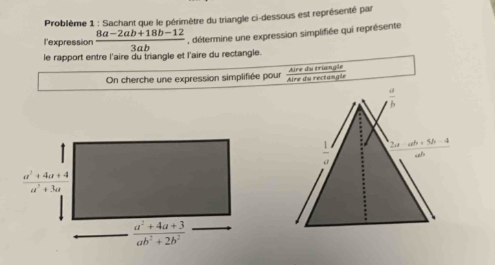 Problème 1 : Sachant que le périmètre du triangle ci-dessous est représenté par
l'expression  (8a-2ab+18b-12)/3ab  , détermine une expression simplifiée qui représente
le rapport entre l'aire du triangle et l'aire du rectangle.
On cherche une expression simplifiée pour Aire du rectangle Aire du triangle