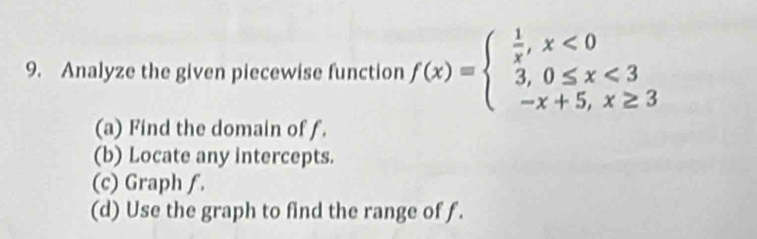 Analyze the given piecewise function f(x)=beginarrayl  1/x ,x<0 3,0≤ x<3 -x+5,x≥ 3endarray.
(a) Find the domain of f.
(b) Locate any intercepts.
(c) Graph ƒ.
(d) Use the graph to find the range of f.