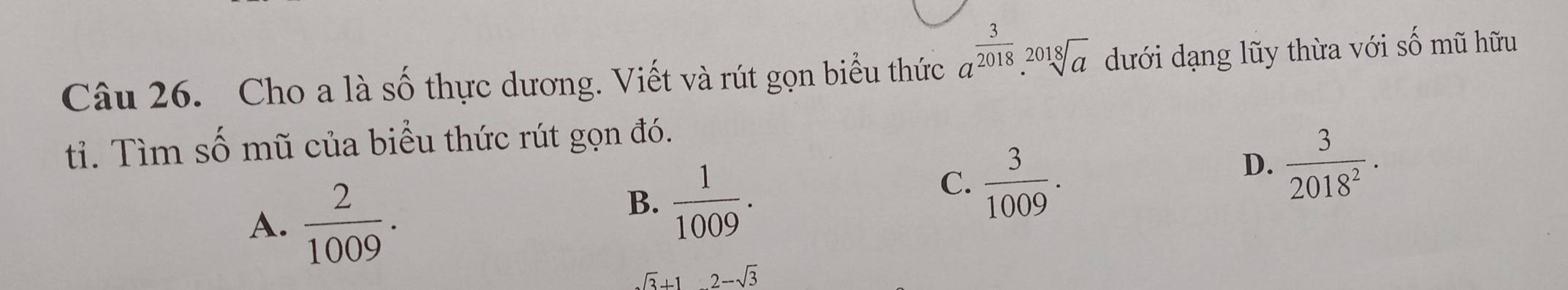 Cho a là số thực dương. Viết và rút gọn biểu thức a^(frac 3)2018.sqrt[2018](a) dưới dạng lũy thừa với số mũ hữu
tỉ. Tìm số mũ của biểu thức rút gọn đó.
A.  2/1009 .
B.  1/1009 .
C.  3/1009 .
D.  3/2018^2 ·
sqrt(3)+12-sqrt(3)