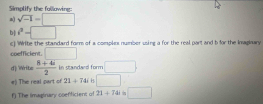 Simplify the following: 
a) sqrt(-1)=□
b) i^2=□
c) Write the standard form of a complex number using a for the real part and b for the imaginary 
coefficient. □ 
d) Write  (8+4i)/2  in standard form □. 
e) The real part of 21+74i is □ 
f) The imaginary coefficient of 21+74i is □