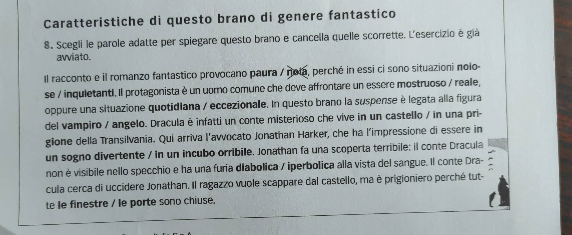 Caratteristiche di questo brano di genere fantastico 
8. Scegli le parole adatte per spiegare questo brano e cancella quelle scorrette. L'esercizio è già 
avviato. 
Il racconto e il romanzo fantastico provocano paura / noia, perché in essi ci sono situazioni noio- 
se / inquietanti. Il protagonista è un uomo comune che deve affrontare un essere mostruoso / reale, 
oppure una situazione quotidiana / eccezionale. In questo brano la suspense è legata alla figura 
del vampiro / angelo. Dracula è infatti un conte misterioso che vive in un castello / in una pri- 
gione della Transilvania. Qui arriva l’avvocato Jonathan Harker, che ha l’impressione di essere in 
un sogno divertente / in un incubo orribile. Jonathan fa una scoperta terribile: il conte Dracula 
non è visibile nello specchio e ha una furia diabolica / iperbolica alla vista del sangue. Il conte Dra- 
cula cerca di uccidere Jonathan. Il ragazzo vuole scappare dal castello, ma è prigioniero perché tut- 
te le finestre / le porte sono chiuse.