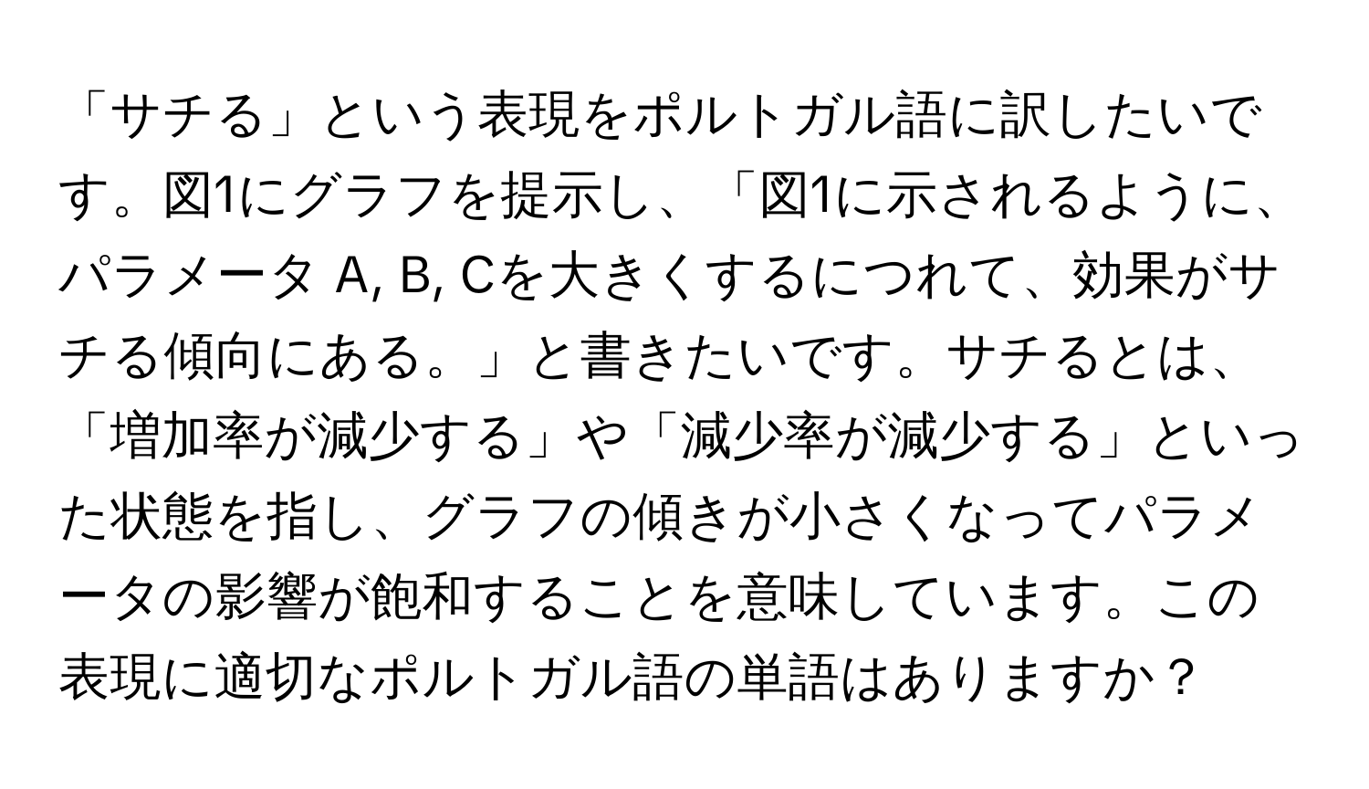 「サチる」という表現をポルトガル語に訳したいです。図1にグラフを提示し、「図1に示されるように、パラメータ A, B, Cを大きくするにつれて、効果がサチる傾向にある。」と書きたいです。サチるとは、「増加率が減少する」や「減少率が減少する」といった状態を指し、グラフの傾きが小さくなってパラメータの影響が飽和することを意味しています。この表現に適切なポルトガル語の単語はありますか？