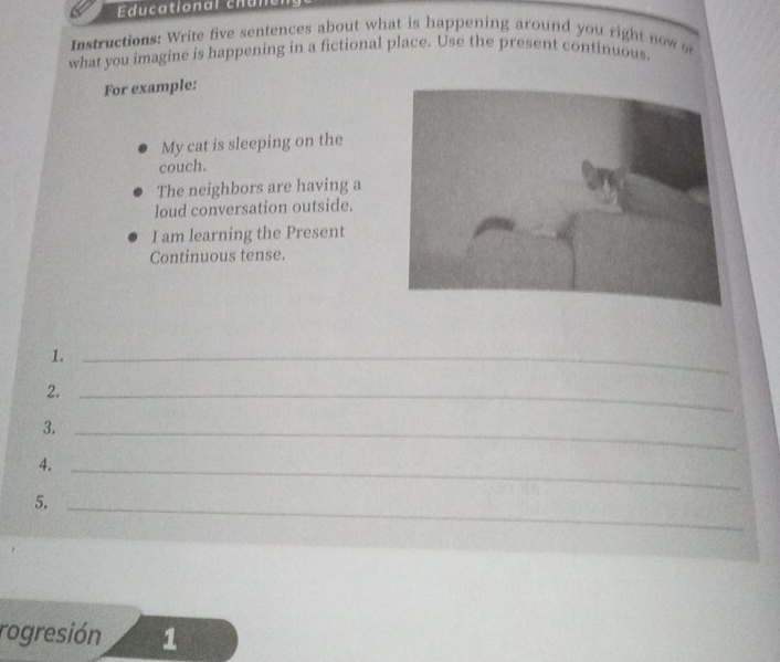 Educational chun 
Instructions: Write five sentences about what is happening around you right now 
what you imagine is happening in a fictional place. Use the present continuous. 
For example: 
My cat is sleeping on the 
couch. 
The neighbors are having a 
loud conversation outside. 
I am learning the Present 
Continuous tense. 
1._ 
2._ 
3._ 
4._ 
5._ 
rogresión 1
