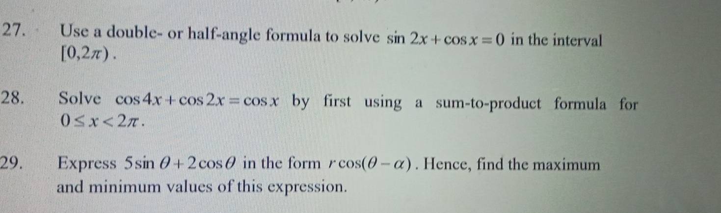 Use a double- or half-angle formula to solve sin 2x+cos x=0 in the interval
[0,2π ). 
28. Solve cos 4x+cos 2x=cos x by first using a sum-to-product formula for
0≤ x<2π. 
29. j व Express 5sin θ +2cos θ in the form rcos (θ -alpha ). Hence, find the maximum 
and minimum values of this expression.