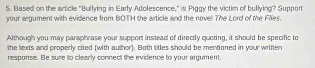 Based on the article “Bullying in Early Adolescence,” is Piggy the victim of bullying? Support 
your argument with evidence from BOTH the article and the novel The Lord of the Flies. 
Although you may paraphrase your support instead of directly quoting, it should be specific to 
the texts and properly cited (with author). Both titles should be mentioned in your written 
response. Be sure to clearly connect the evidence to your argument,