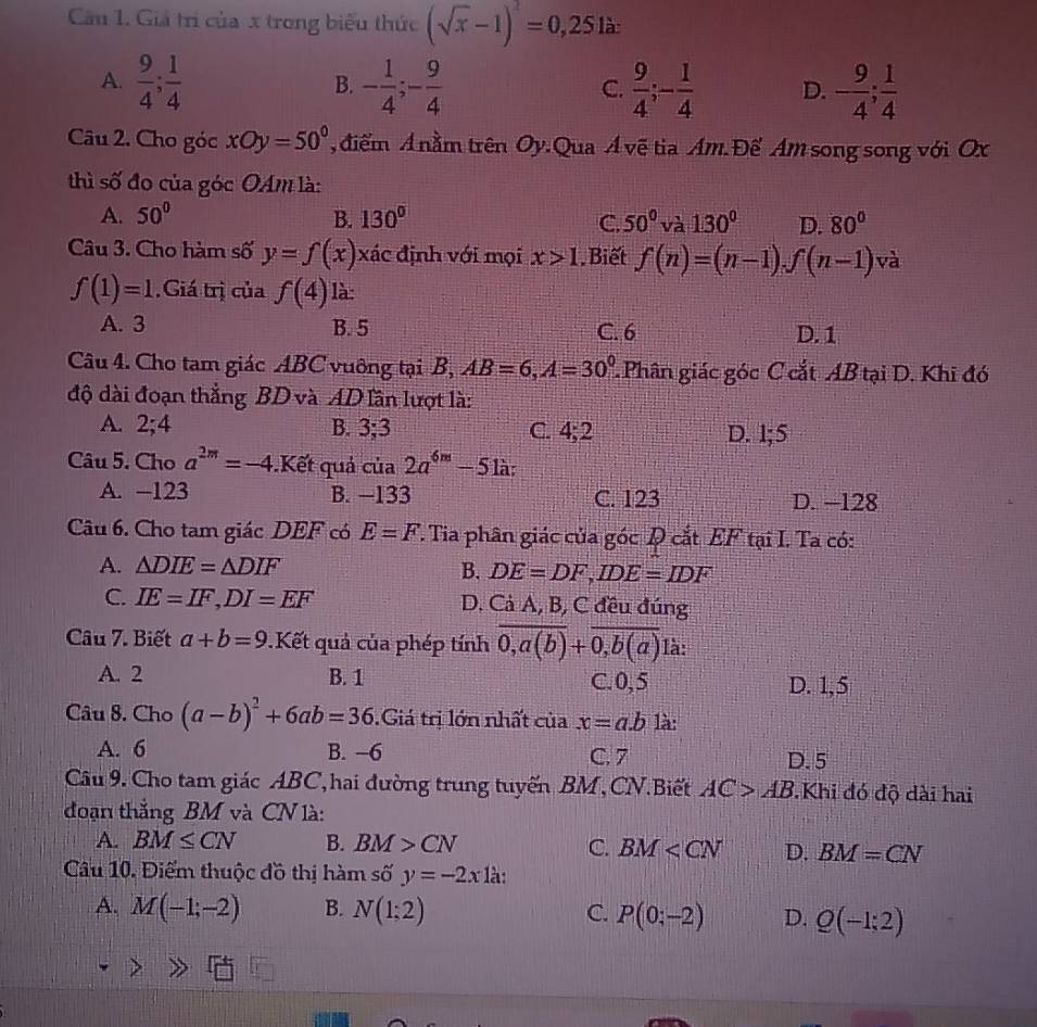 Cu 1. Giả trị của x trong biểu thức (sqrt(x)-1)^2=0,25 là:
A.  9/4 ; 1/4  - 1/4 ;- 9/4   9/4 ;- 1/4  D. - 9/4 ; 1/4 
B.
C.
Câu 2. Cho góc xOy=50° điểm A nằm trên Oy.Qua Á vệ tia Am. Để Am song song với Ox
thì số đo của góc OAm là:
A. 50° B. 130° C. 50° và 130° D. 80°
Câu 3. Cho hàm số y=f(x) xác định với mọi x>1. Biết f(n)=(n-1).f(n-1) và
f(1)=1 Giá trị của f(4) là:
A. 3 B. 5 C. 6 D. 1
Câu 4. Cho tam giác ABC vuông tại B, AB=6,A=30° Phân giác góc C cắt AB tại D. Khi đó
độ dài đoạn thẳng BD và AD lần lượt là:
A. 2;4 B. 3° C. 4;2 D. 1;5
Câu 5. Cho a^(2m)=-4..Kết quả của 2a^(6m)-51a:
A. -123 B. −133 C. 123 D. -128
Câu 6. Cho tam giác DEF có E=F. 7. Tia phân giác của góc Q cắt EF tại I. Ta có:
A. △ DIE=△ DIF B. DE=DF,IDE=IDF
C. IE=IF,DI=EF D. Cả A, B, C đều đúng
Câu 7. Biết a+b=9.Kết quả của phép tính overline 0,a(b)+overline 0,b(a) là:
A. 2 B. 1 C.0,5 D. 1,5
Câu 8. Cho (a-b)^2+6ab=36.Giá trị lớn nhất của x=a.b là:
A. 6 B. -6 C. 7 D. 5
Câu 9. Cho tam giác ABC,hai đường trung tuyến BM,CN.Biết AC>AB.Khi đó độ dài hai
đoạn thắng BM và CN là:
A. BM≤ CN B. BM>CN C. BM D. BM=CN
Cầu 10. Điểm thuộc đồ thị hàm số y=-2x1 à:
A. M(-1;-2) B. N(1;2) C. P(0;-2) D. Q(-1;2)