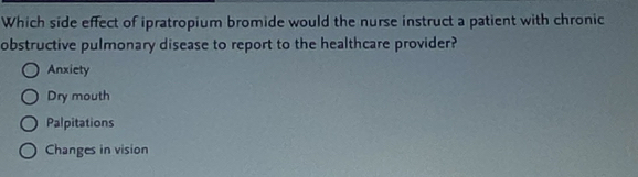 Which side effect of ipratropium bromide would the nurse instruct a patient with chronic
obstructive pulmonary disease to report to the healthcare provider?
Anxiety
Dry mouth
Palpitations
Changes in vision