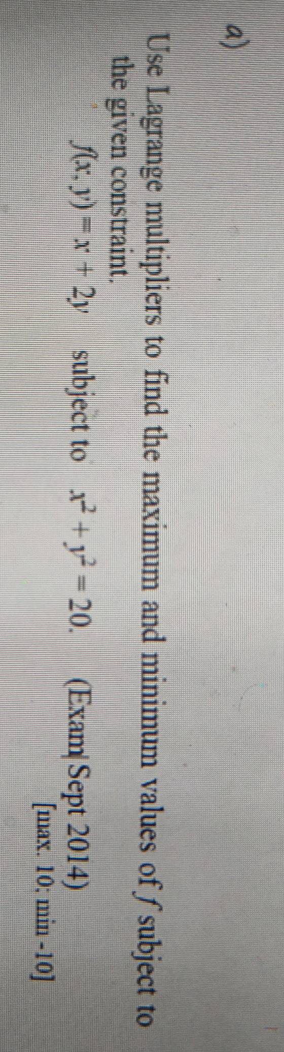 Use Lagrange multipliers to find the maximum and minimum values of subject to
the given constraint.
f(x,y)=x+2y subject to x^2+y^2=20. (Exam|Sept 2014)
[max. 10; min -10]