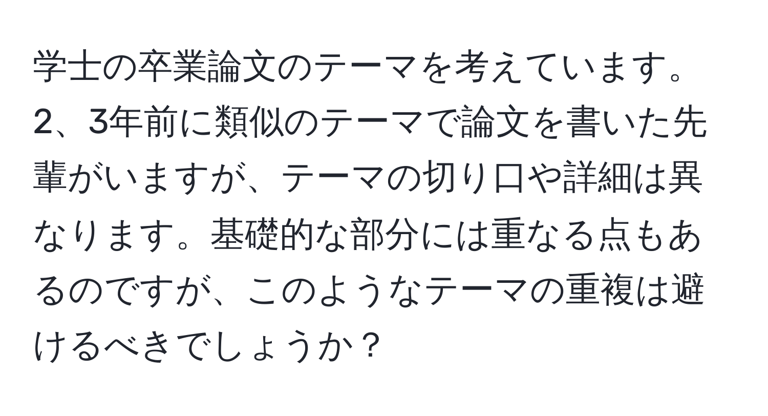 学士の卒業論文のテーマを考えています。2、3年前に類似のテーマで論文を書いた先輩がいますが、テーマの切り口や詳細は異なります。基礎的な部分には重なる点もあるのですが、このようなテーマの重複は避けるべきでしょうか？