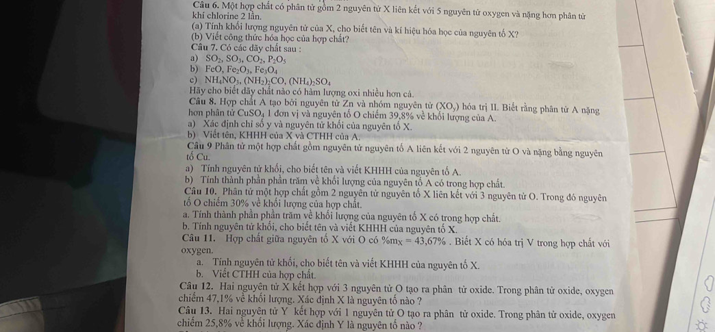 Một hợp chất có phân tử gồm 2 nguyên tử X liên kết với 5 nguyên tử oxygen và nặng hơn phân tử
khí chlorine 2 lần.
(a) Tính khối lượng nguyên tử của X, cho biết tên và kí hiệu hóa học của nguyên tố X?
(b) Viết công thức hóa học của hợp chất?
Câu 7. Có các dãy chất sau :
a) SO_2,SO_3,CO_2,P_2O_5
b) FeO,Fe_2O_3,Fe_3O_4
c) NH_4NO_3,(NH_2)_2CO,(NH_4)_2SO_4
Hãy cho biết dãy chất nào có hàm lượng oxi nhiều hơn cả.
Câu 8. Hợp chất A tạo bởi nguyên tử Zn và nhóm nguyên tử (XO_y) hóa trị II. Biết rằng phân tử A nặng
hơn phân tử CuSO₄ 1 đơn vị và nguyên tố O chiếm 39,8% về khối lượng của A.
a) Xác định chỉ số y và nguyên tử khổi của nguyên tổ X.
b) Viết tên, KHHH của X và CTHH của A.
Câu 9 Phân tử một hợp chất gồm nguyên tử nguyên tố A liên kết với 2 nguyên tử O và nặng bằng nguyên
tố Cu.
a) Tính nguyên tử khối, cho biết tên và viết KHHH của nguyên tố A.
b) Tính thành phần phần trăm về khối lượng của nguyên tố A có trong hợp chất.
Câu 10. Phân tử một hợp chất gồm 2 nguyên tử nguyên tố X liên kết với 3 nguyên tử O. Trong đó nguyên
tố O chiếm 30% về khối lượng của hợp chất.
a. Tính thành phần phần trăm về khối lượng của nguyên tố X có trong hợp chất.
b. Tính nguyên tử khối, cho biết tên và viết KHHH của nguyên tố X.
Câu 11. Hợp chất giữa nguyên tố X với O có %mx =43,67%. Biết X có hóa trị V trong hợp chất với
oxygen.
a. Tính nguyên tử khối, cho biết tên và viết KHHH của nguyên tố X.
b. Viết CTHH của hợp chất.
Câu 12. Hai nguyên tử X kết hợp với 3 nguyên tử O tạo ra phân tử oxide. Trong phân tử oxide, oxygen
chiếm 47,1% về khối lượng. Xác định X là nguyên tố nào ?
Câu 13. Hai nguyên tử Y kết hợp với 1 nguyên tử O tạo ra phân tử oxide. Trong phân tử oxide, oxygen
chiếm 25,8% về khối lượng. Xác định Y là nguyên tố nào ?