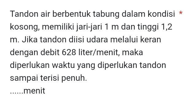 Tandon air berbentuk tabung dalam kondisi * 
kosong, memiliki jari-jari 1 m dan tinggi 1,2
m. Jika tandon diisi udara melalui keran 
dengan debit 628 liter /menit, maka 
diperlukan waktu yang diperlukan tandon 
sampai terisi penuh. 
_menit