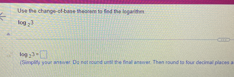 Use the change-of-base theorem to find the logarithm.
log _23
log _23=□
(Simplify your answer. Do not round until the final answer. Then round to four decimal places a