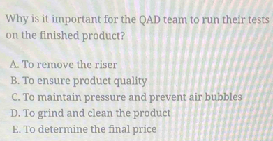 Why is it important for the QAD team to run their tests
on the finished product?
A. To remove the riser
B. To ensure product quality
C. To maintain pressure and prevent air bubbles
D. To grind and clean the product
E. To determine the final price