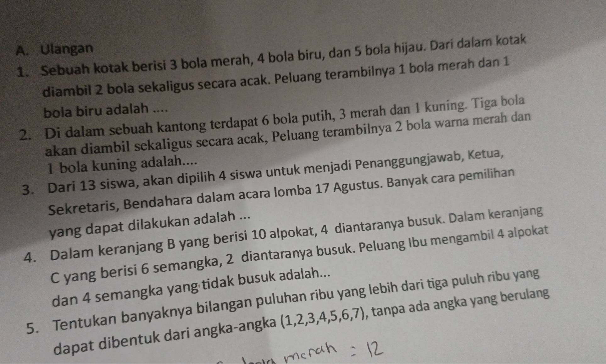 Ulangan 
1. Sebuah kotak berisi 3 bola merah, 4 bola biru, dan 5 bola hijau. Dari dalam kotak 
diambil 2 bola sekaligus secara acak. Peluang terambilnya 1 bola merah dan 1
bola biru adalah .... 
2. Di dalam sebuah kantong terdapat 6 bola putih, 3 merah dan 1 kuning. Tiga bola 
akan diambil sekaligus secara acak, Peluang terambilnya 2 bola warna merah dan
1 bola kuning adalah.... 
3. Dari 13 siswa, akan dipilih 4 siswa untuk menjadi Penanggungjawab, Ketua, 
Sekretaris, Bendahara dalam acara lomba 17 Agustus. Banyak cara pemilihan 
yang dapat dilakukan adalah ... 
4. Dalam keranjang B yang berisi 10 alpokat, 4 diantaranya busuk. Dalam keranjang
C yang berisi 6 semangka, 2 diantaranya busuk. Peluang Ibu mengambil 4 alpokat 
dan 4 semangka yang tidak busuk adalah... 
5. Tentukan banyaknya bilangan puluhan ribu yang lebih dari tiga puluh ribu yang 
dapat dibentuk dari angka-angka (1,2,3,4,5,6,7) , tanpa ada angka yang berulang