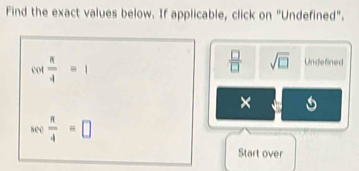 Find the exact values below. If applicable, click on "Undefined".
cot  π /4 =1
 □ /□   sqrt(□ ) Undefined 
× 
see  π /4 =□
Start over