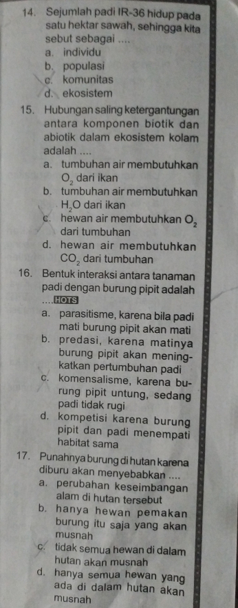 Sejumlah padi IR- 36 hidup pada
satu hektar sawah, sehingga kita
sebut sebagai ....
a. individu
b. populasi
c. komunitas
d. ekosistem
15. Hubungan saling ketergantungan
antara komponen biotik dan
abiotik dalam ekosistem kolam
adalah ....
a. tumbuhan air membutuhkan
O_2 dari ikan
b. tumbuhan air membutuhkan
H_2O dari ikan
c. hewan air membutuhkan O_2
dari tumbuhan
d. hewan air membutuhkan
CO_2 dari tumbuhan
16. Bentuk interaksi antara tanaman
padi dengan burung pipit adalah
HOTS
a. parasitisme, karena bila padi
mati burung pipit akan mati
b. predasi, karena matinya
burung pipit akan mening-
katkan pertumbuhan padi
c. komensalisme, karena bu-
rung pipit untung, sedang
padi tidak rugi
d. kompetisi karena burung
pipit dan padi menempati
habitat sama
17. Punahnya burung di hutan karena
diburu akan menyebabkan ....
a. perubahan keseimbangan
alam di hutan tersebut
b. hanya hewan pemakan
burung itu saja yang akan
musnah
c. tidak semua hewan di dalam
hutan akan musnah
d. hanya semua hewan yan
ada di dalam hutan akan
musnah