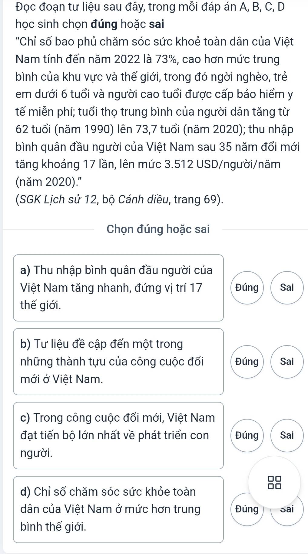 Đọc đoạn tư liệu sau đây, trong mỗi đáp án A, B, C, D 
học sinh chọn đúng hoặc sai 
"Chỉ số bao phủ chăm sóc sức khoẻ toàn dân của Việt 
Nam tính đến năm 2022 là 73%, cao hơn mức trung 
bình của khu vực và thế giới, trong đó ngời nghèo, trẻ 
em dưới 6 tuổi và người cao tuổi được cấp bảo hiểm y 
tế miễn phí; tuổi thọ trung bình của người dân tăng từ
62 tuổi (năm 1990) lên 73,7 tuổi (năm 2020); thu nhập 
bình quân đầu người của Việt Nam sau 35 năm đổi mới 
tăng khoảng 17 lần, lên mức 3.512 USD/người/năm 
(năm 2020)." 
(SGK Lịch sử 12, bộ Cánh diều, trang 69). 
Chọn đúng hoặc sai 
a) Thu nhập bình quân đầu người của 
Việt Nam tăng nhanh, đứng vị trí 17 Đúng Sai 
thế giới. 
b) Tư liệu đề cập đến một trong 
những thành tựu của công cuộc đổi Đúng Sai 
mới ở Việt Nam. 
c) Trong công cuộc đổi mới, Việt Nam 
đạt tiến bộ lớn nhất về phát triển con Đúng Sai 
người. 
d) Chỉ số chăm sóc sức khỏe toàn 
dân của Việt Nam ở mức hơn trung Đúng Sai 
bình thế giới.