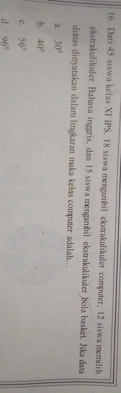 Dari 45 siswa kelas XI IPS, 18 siswa mengambil ekstrakulikuler computer, 12 siswa memilih
ekstrakulikuler Bahasa inggris, dan 15 siswa mengambil ekstrakulikuler bola basket. Jika data
diâtas dinyatakan dalam lingkaran maka kelas computer adalah…
a. 30°
b. 40°
c. 56°
d. 96°