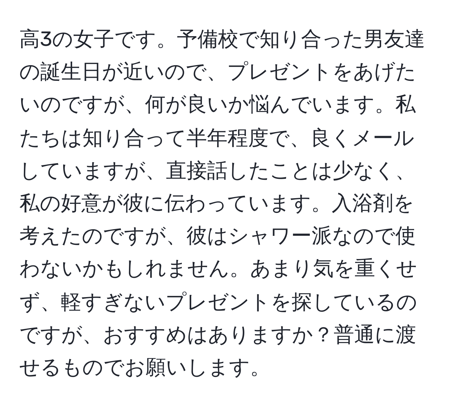 高3の女子です。予備校で知り合った男友達の誕生日が近いので、プレゼントをあげたいのですが、何が良いか悩んでいます。私たちは知り合って半年程度で、良くメールしていますが、直接話したことは少なく、私の好意が彼に伝わっています。入浴剤を考えたのですが、彼はシャワー派なので使わないかもしれません。あまり気を重くせず、軽すぎないプレゼントを探しているのですが、おすすめはありますか？普通に渡せるものでお願いします。