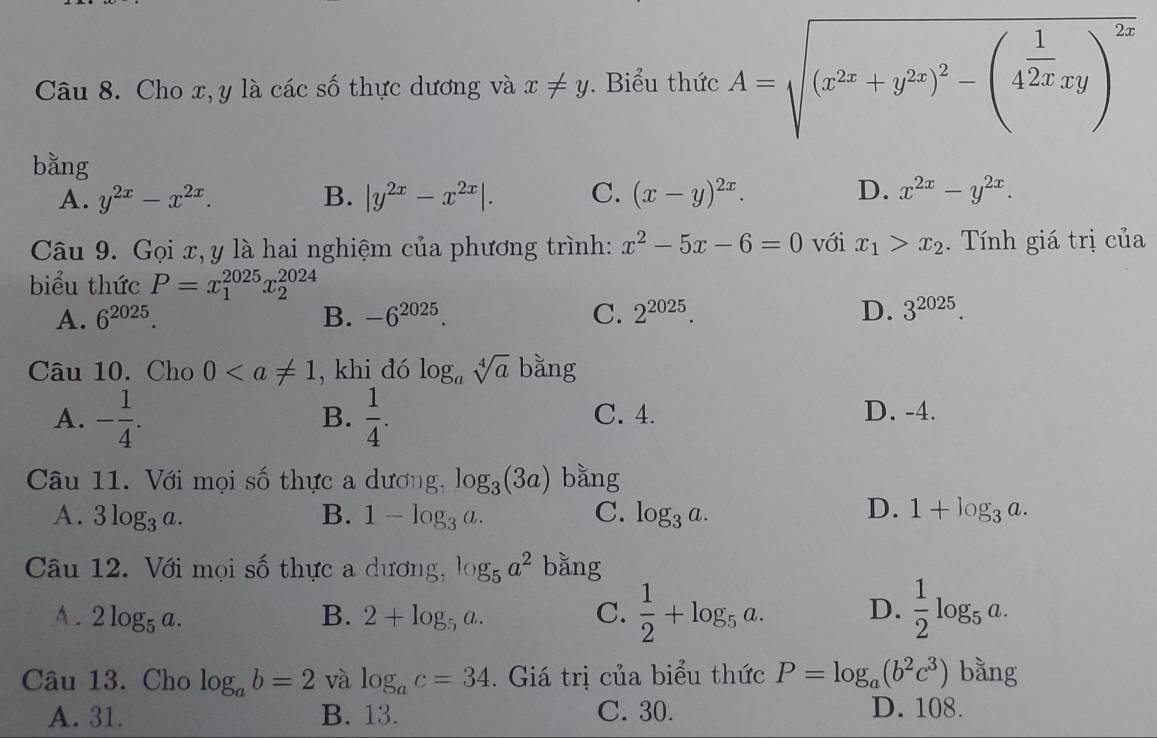 Cho x, y là các số thực dương và x!= y. Biểu thức A=sqrt((x^(2x)+y^(2x))^2)-(4^(frac 1)2xxy)^2x
bǎng
A. y^(2x)-x^(2x). B. |y^(2x)-x^(2x)|. C. (x-y)^2x. D. x^(2x)-y^(2x).
Câu 9. Gọi x,y là hai nghiệm của phương trình: x^2-5x-6=0 với x_1>x_2.  Tính giá trị của
biểu thức P=x_1^((2025)x_2^(2024)
A. 6^2025) B. -6^(2025). C. 2^(2025) D. 3^(2025).
Câu 10. Cho 0 , khi đó log _asqrt[4](a) bǎng
A. - 1/4 .  1/4 . C. 4. D. -4.
B.
Câu 11. Với mọi số thực a dương, log _3(3a) bằng
D.
A. 3log _3a. B. 1-log _3a. C. log _3a. 1+log _3a.
Câu 12. Với mọi số thực a dương, log _5a^2 bǎng
A. 2log _5a. B. 2+log _5a. C.  1/2 +log _5a. D.  1/2 log _5a.
Câu 13. Cho log _ab=2 và log _ac=34.  Giá trị của biểu thức P=log _a(b^2c^3) bằng
A. 31. B. 13. C. 30. D. 108.