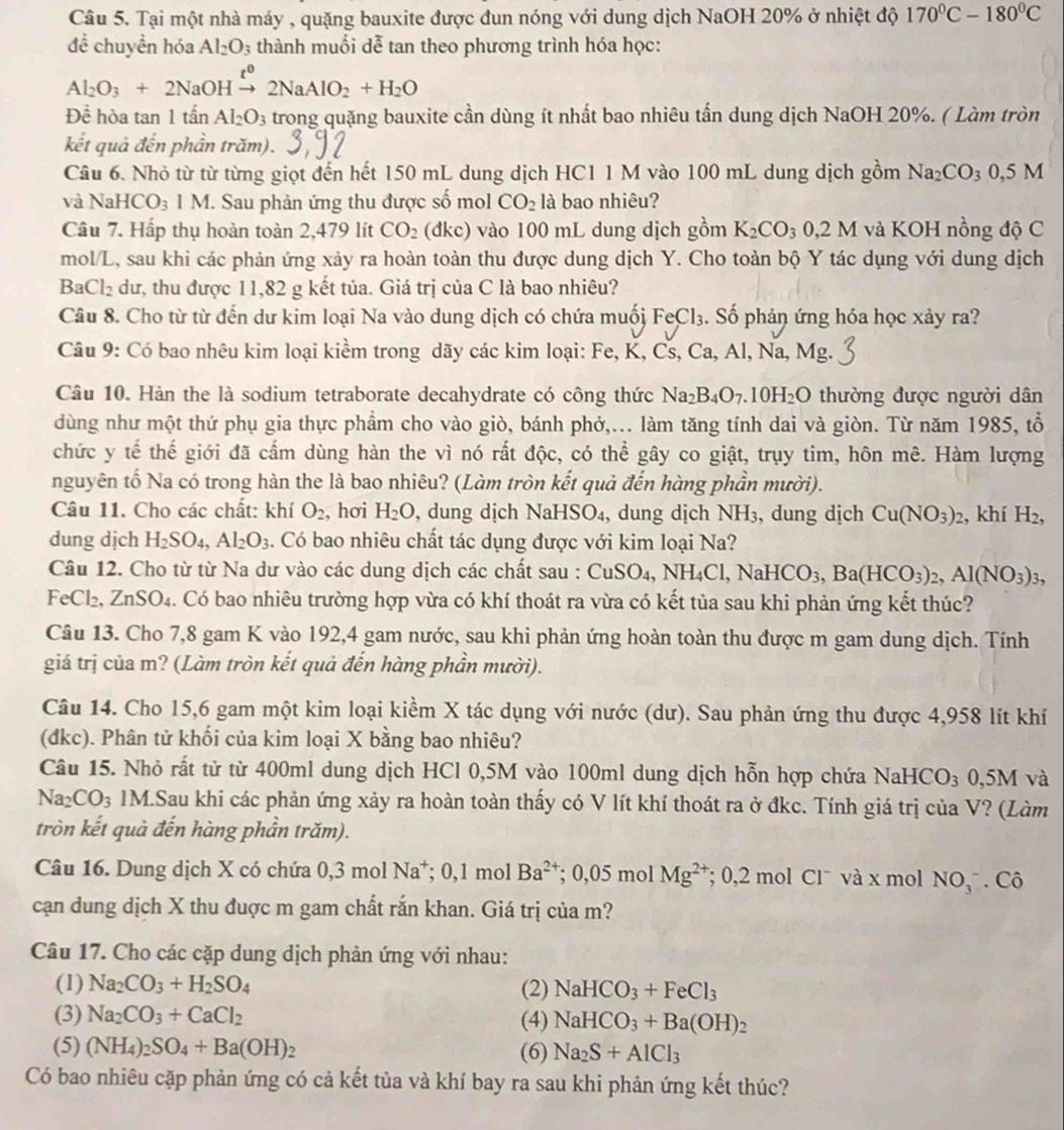 Tại một nhà máy , quặng bauxite được đun nóng với dung dịch NaOH 20% ở nhiệt độ 170°C-180°C
đề chuyền hóa Al_2O_3 thành muối dễ tan theo phương trình hóa học:
Al_2O_3+2NaOHxrightarrow t^02NaAlO_2+H_2O
Đề hòa tan 1tan Al_2O_3 trong quặng bauxite cần dùng ít nhất bao nhiêu tần dung dịch NaOH 20%. ( Làm tròn
kết quả đến phần trăm).
Câu 6. Nhỏ từ từ từng giọt đến hết 150 mL dung dịch HC1 1 M vào 100 mL dung dịch gồm Na_2CO_30,5M
và Na HCO_3 1 M I. Sau phản ứng thu được số mol CO_2 là bao nhiêu?
Câu 7. Hấp thụ hoàn toàn 2,479 lít CO_2 ( dkc) vào 100 mL dung dịch gồm K_2CO_3 0,2M và KOH nồng độ C
mol/L, sau khi các phản ứng xảy ra hoàn toàn thu được dung dịch Y. Cho toàn bộ Y tác dụng với dung dịch
Ba Cl_2 dư, thu được 11,82 g kết tủa. Giá trị của C là bao nhiêu?
Câu 8. Cho từ từ đến dư kim loại Na vào dung dịch có chứa muối Fe Cl_3. Số phản ứng hóa học xảy ra?
Câu 9: Có bao nhêu kim loại kiểm trong dãy các kim loại: Fe, K, Cs, Ca, Al, Na, Mg.
Câu 10. Hàn the là sodium tetraborate decahydrate có công thức Na_2B_4O_7.10H_2O thường được người dân
dùng như một thứ phụ gia thực phẩm cho vào giò, bánh phở,... làm tăng tính dai và giòn. Từ năm 1985, tổ
chức y tế thế giới đã cấm dùng hàn the vì nó rất độc, có thể gây co giật, trụy tim, hôn mê. Hàm lượng
nguyên tố Na có trong hàn the là bao nhiêu? (Làm tròn kết quả đến hàng phần mười).
Câu 11. Cho các chất: khí O_2 , hơi H_2O , dung dịch NaHSO₄, dung dịch NH3, dung dịch Cu(NO_3)_2 , khí H_2,
dung dịch H_2SO_4,Al_2O_3. Có bao nhiêu chất tác dụng được với kim loại Na?
Câu 12. Cho từ từ Na dư vào các dung dịch các chất sau : CuSO_4,NH_4Cl,NaHCO_3,Ba(HCO_3)_2,Al(NO_3)_3,
FeCl₂, ZnSO₄. Có bao nhiêu trường hợp vừa có khí thoát ra vừa có kết tủa sau khi phản ứng kết thúc?
Câu 13. Cho 7,8 gam K vào 192,4 gam nước, sau khi phản ứng hoàn toàn thu được m gam dung dịch. Tính
giá trị của m? (Làm tròn kết quả đến hàng phần mười).
Câu 14. Cho 15,6 gam một kim loại kiểm X tác dụng với nước (dư). Sau phản ứng thu được 4,958 lít khí
(dkc). Phân tử khối của kim loại X bằng bao nhiêu?
Câu 15. Nhỏ rất tử từ 400ml dung dịch HCl 0,5M vào 100ml dung dịch hỗn hợp chứa NaHCO_3 3 0,5M và
Na_2CO_3 1M.Sau khi các phản ứng xảy ra hoàn toàn thấy có V lít khí thoát ra ở đkc. Tính giá trị của V? (Làm
tròn kết quả đến hàng phần trăm).
Câu 16. Dung dịch X có chứa 0,3 mol Na^+;0,1molBa^(2+); 0,05 mol Mg^((2+)^* 0,2 mol Clˉ và x mol NO_3^-. Cô
cạn dung dịch X thu đuợc m gam chất rắn khan. Giá trị của m?
Câu 17. Cho các cặp dung dịch phản ứng với nhau:
(1) Na_2)CO_3+H_2SO_4 (2) NaHCO_3+FeCl_3
(3) Na_2CO_3+CaCl_2 (4) NaHCO_3+Ba(OH)_2
(5) (NH_4)_2SO_4+Ba(OH)_2 (6) Na_2S+AlCl_3
Có bao nhiêu cặp phản ứng có cả kết tủa và khí bay ra sau khi phản ứng kết thúc?