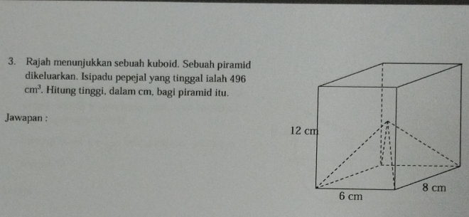 Rajah menunjukkan sebuah kuboid. Sebuah piramid 
dikeluarkan. Isipadu pepejal yang tinggal ialah 496
cm^3. Hitung tinggi, dalam cm, bagi piramid itu. 
Jawapan :