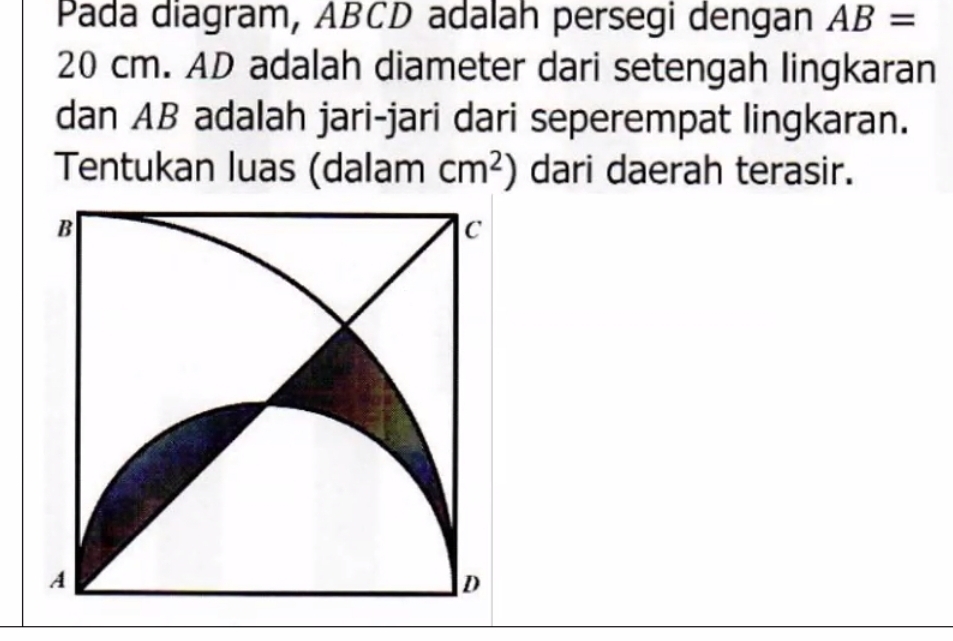 Pada diagram, ABCD adalah persegi dengan AB=
20 cm. AD adalah diameter dari setengah lingkaran 
dan AB adalah jari-jari dari seperempat lingkaran. 
Tentukan luas (dalam cm^2) dari daerah terasir.