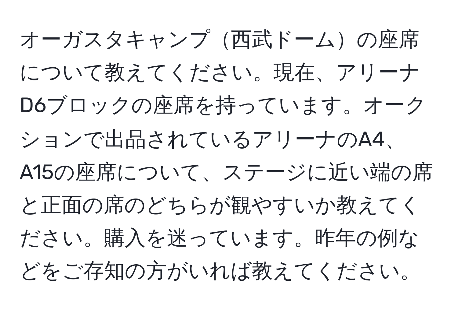 オーガスタキャンプ西武ドームの座席について教えてください。現在、アリーナD6ブロックの座席を持っています。オークションで出品されているアリーナのA4、A15の座席について、ステージに近い端の席と正面の席のどちらが観やすいか教えてください。購入を迷っています。昨年の例などをご存知の方がいれば教えてください。