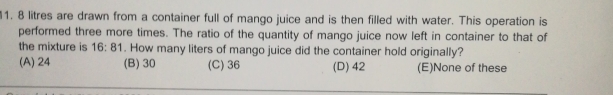 l1. 8 litres are drawn from a container full of mango juice and is then filled with water. This operation is
performed three more times. The ratio of the quantity of mango juice now left in container to that of
the mixture is 16:81. How many liters of mango juice did the container hold originally?
(A) 24 (B) 30 (C) 36 (D) 42 (E)None of these