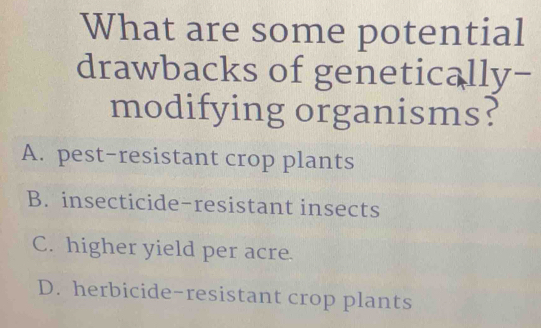 What are some potential
drawbacks of genetically-
modifying organisms?
A. pest-resistant crop plants
B. insecticide-resistant insects
C. higher yield per acre.
D. herbicide-resistant crop plants